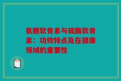 氨糖软骨素与硫酸软骨素：功效特点及在健康领域的重要性