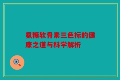 氨糖软骨素三色标的健康之道与科学解析