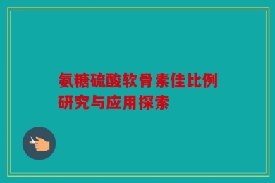 氨糖硫酸软骨素佳比例研究与应用探索