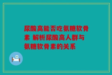 尿酸高能否吃氨糖软骨素 解析尿酸高人群与氨糖软骨素的关系