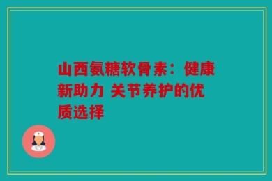 山西氨糖软骨素：健康新助力 关节养护的优质选择