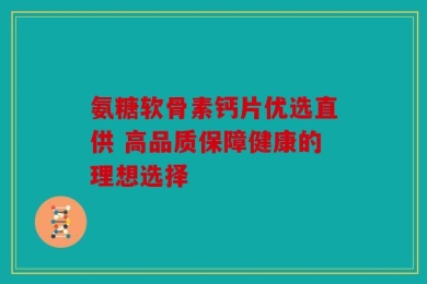 氨糖软骨素钙片优选直供 高品质保障健康的理想选择