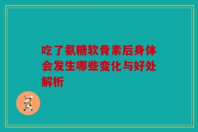 吃了氨糖软骨素后身体会发生哪些变化与好处解析