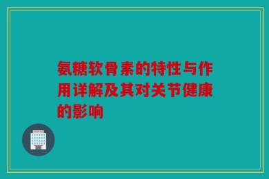 氨糖软骨素的特性与作用详解及其对关节健康的影响