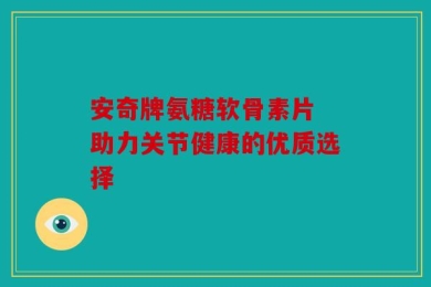 安奇牌氨糖软骨素片 助力关节健康的优质选择