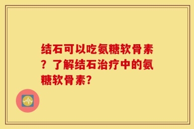 结石可以吃氨糖软骨素？了解结石治疗中的氨糖软骨素？