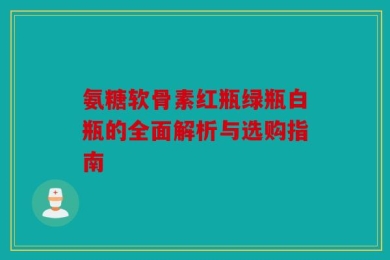 氨糖软骨素红瓶绿瓶白瓶的全面解析与选购指南