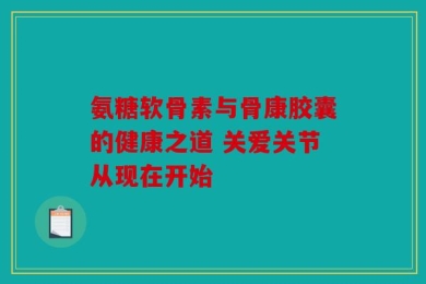 氨糖软骨素与骨康胶囊的健康之道 关爱关节从现在开始