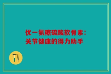 优一氨糖硫酸软骨素：关节健康的得力助手