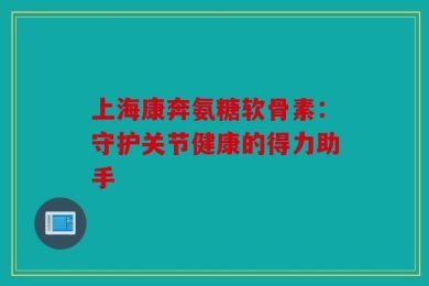 上海康奔氨糖软骨素：守护关节健康的得力助手
