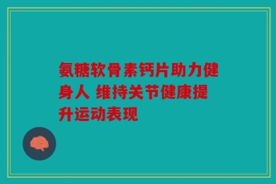 氨糖软骨素钙片助力健身人 维持关节健康提升运动表现
