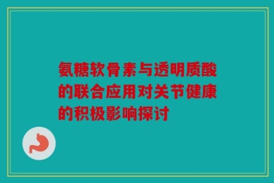 氨糖软骨素与透明质酸的联合应用对关节健康的积极影响探讨