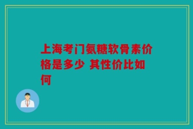上海考门氨糖软骨素价格是多少 其性价比如何