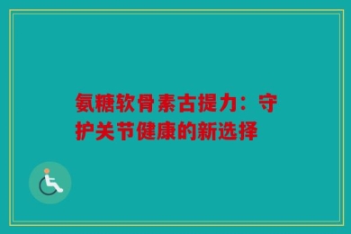 氨糖软骨素古提力：守护关节健康的新选择