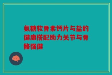 氨糖软骨素钙片与盐的健康搭配助力关节与骨骼强健