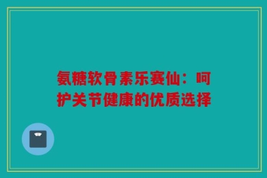 氨糖软骨素乐赛仙：呵护关节健康的优质选择