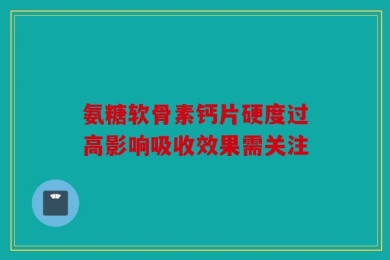 氨糖软骨素钙片硬度过高影响吸收效果需关注