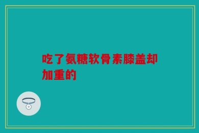 吃了氨糖软骨素膝盖却加重的