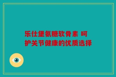 乐仕堡氨糖软骨素 呵护关节健康的优质选择