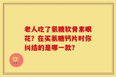 老人吃了氨糖软骨素眼花？在买氨糖钙片时你纠结的是哪一款？