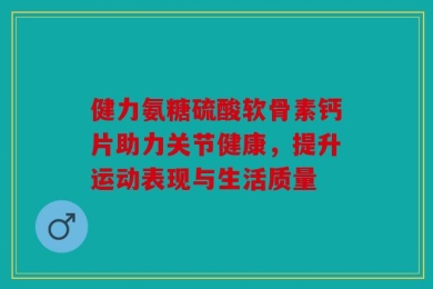 健力氨糖硫酸软骨素钙片助力关节健康，提升运动表现与生活质量
