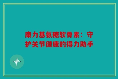 康力基氨糖软骨素：守护关节健康的得力助手