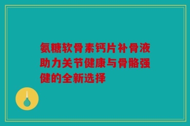氨糖软骨素钙片补骨液助力关节健康与骨骼强健的全新选择