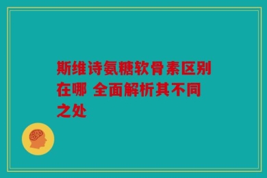 斯维诗氨糖软骨素区别在哪 全面解析其不同之处
