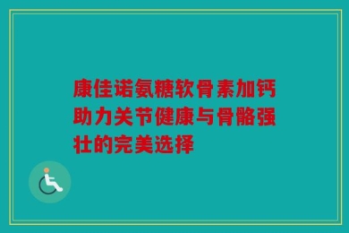 康佳诺氨糖软骨素加钙助力关节健康与骨骼强壮的完美选择