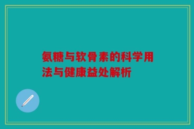 氨糖与软骨素的科学用法与健康益处解析