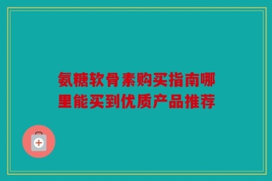 氨糖软骨素购买指南哪里能买到优质产品推荐