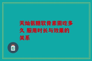 天灿氨糖软骨素需吃多久 服用时长与效果的关系