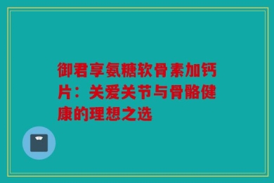 御君享氨糖软骨素加钙片：关爱关节与骨骼健康的理想之选