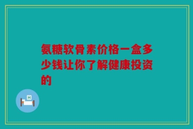 氨糖软骨素价格一盒多少钱让你了解健康投资的