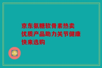 京东氨糖软骨素热卖 优质产品助力关节健康快来选购