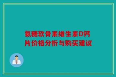 氨糖软骨素维生素D钙片价格分析与购买建议