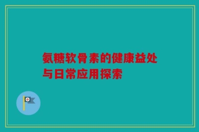 氨糖软骨素的健康益处与日常应用探索