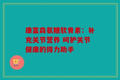 康富森氨糖软骨素：补充关节营养 呵护关节健康的得力助手