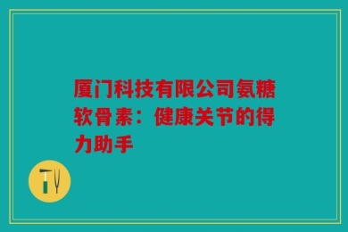 厦门科技有限公司氨糖软骨素：健康关节的得力助手