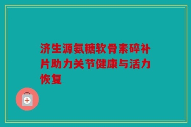 济生源氨糖软骨素碎补片助力关节健康与活力恢复