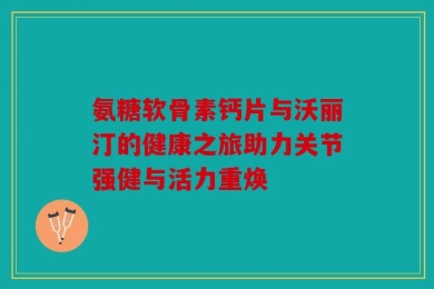 氨糖软骨素钙片与沃丽汀的健康之旅助力关节强健与活力重焕
