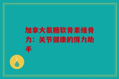 加拿大氨糖软骨素维骨力：关节健康的得力助手