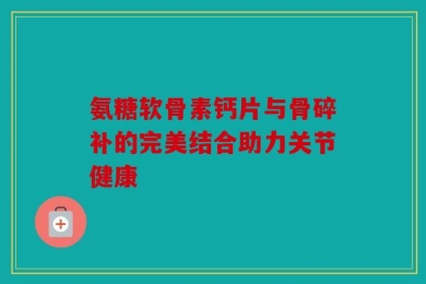 氨糖软骨素钙片与骨碎补的完美结合助力关节健康