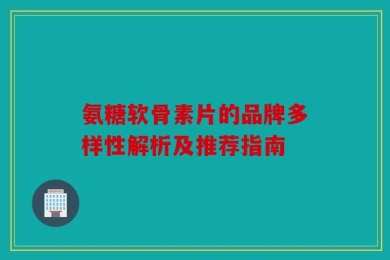 氨糖软骨素片的品牌多样性解析及推荐指南