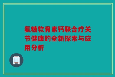 氨糖软骨素钙联合疗关节健康的全新探索与应用分析
