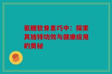 氨糖软骨素巧中：探索其独特功效与健康应用的奥秘