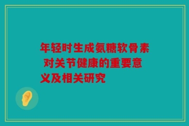年轻时生成氨糖软骨素 对关节健康的重要意义及相关研究
