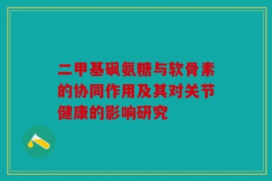 二甲基砜氨糖与软骨素的协同作用及其对关节健康的影响研究
