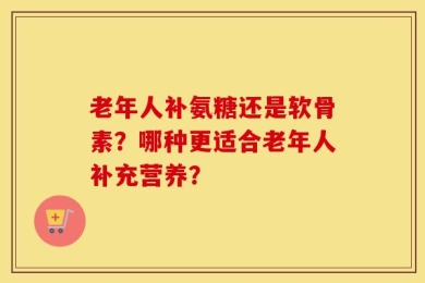 老年人补氨糖还是软骨素？哪种更适合老年人补充营养？