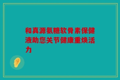 和真源氨糖软骨素保健液助您关节健康重焕活力